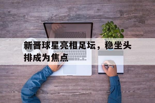 半岛体育APP下载-新晋球星亮相足坛，稳坐头排成为焦点的简单介绍-半岛体育APP下载