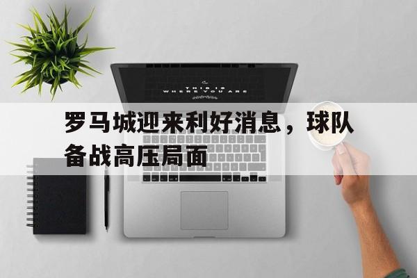 半岛体育APP下载-关于罗马城迎来利好消息，球队备战高压局面的信息-半岛体育APP下载