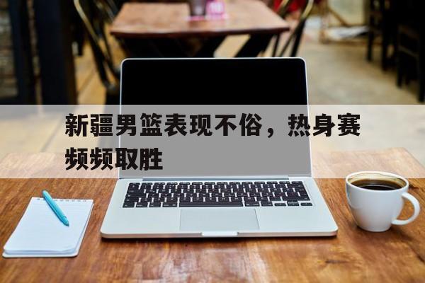 半岛体育APP下载-新疆男篮表现不俗，热身赛频频取胜的简单介绍-半岛体育APP下载