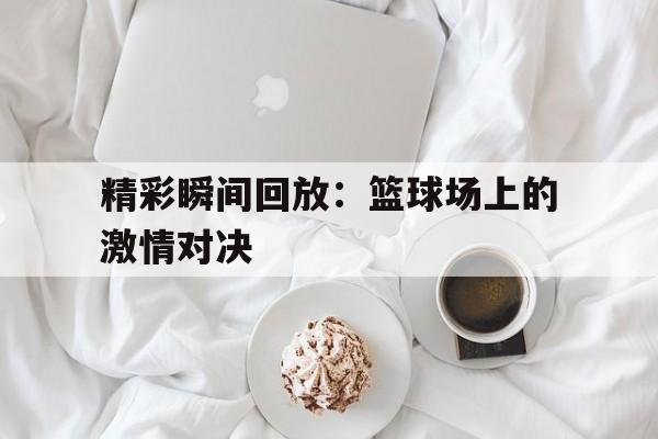 半岛体育移动版-关于精彩瞬间回放：篮球场上的激情对决的信息-半岛体育移动版