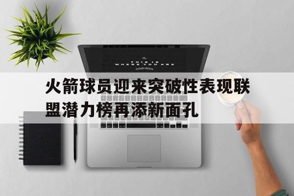 火箭球员迎来突破性表现联盟潜力榜再添新面孔的简单介绍