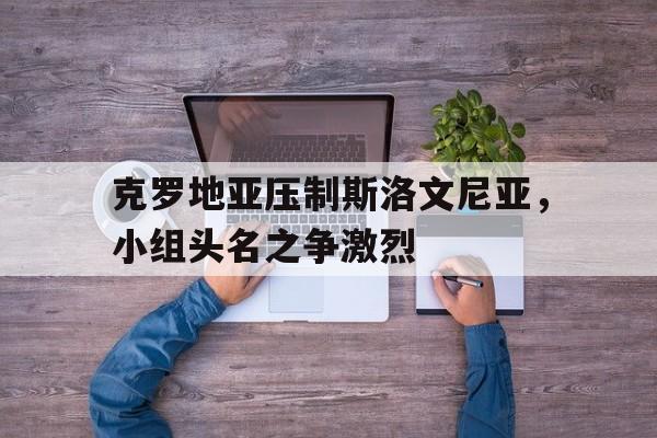 克罗地亚压制斯洛文尼亚，小组头名之争激烈的简单介绍