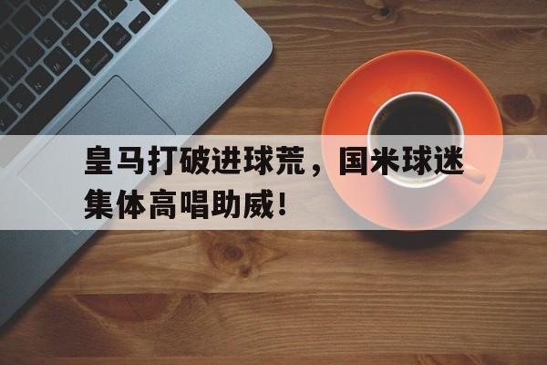 半岛体育app登录-皇马打破进球荒，国米球迷集体高唱助威！-半岛体育app登录